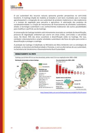 www.acasadoconcurseiro.com.br14
O uso sustentável dos recursos naturais apresenta grandes perspectivas no semi-árido
brasileiro. A Caatinga dispõe de modelos já testados e com bons resultados para o manejo
agrosilvopastoril, a integração do uso sustentável de produtos madeireiros e não-madeireiros
e o manejo da vegetação para pecuária e agricultura. A valorização dos produtos da
sociobiodiversidade e a criação de mecanismos de financiamento de atividades sustentáveis,
aliados à tecnologia sustentável e aos conhecimentos tradicionais são outras possibilidades
para modificar o perfil de uso da Caatinga.
A conservação da Caatinga também está intimamente associada ao combate da desertificação,
processo de degradação ambiental que ocorre em áreas áridas, semi-áridas e sub-úmidas
secas. No Brasil, 95% das áreas suscetíveis à desertificação estão na Caatinga. Por isso,
combater o desmatamento e ampliar atividades sustentáveis são focos de ações para conter a
desertificação e proteger a caatinga.
A proteção da Caatinga é trabalhada no Ministério do Meio Ambiente com as estratégias de
proteção, na Secretaria de Biodiversidade e Florestas, e com as alternativas de uso sustentável,
na Secretaria de Extrativismo e Desenvolvimento Rural Sustentável.
http://www1.folha.uol.com.br/folha/ambiente/ult10007u701579.shtml
 