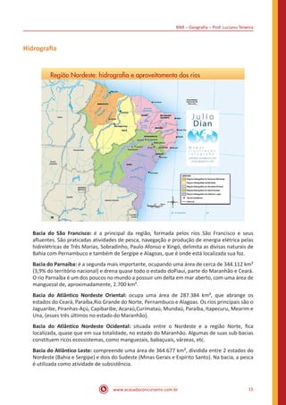 BNB – Geografia – Prof. Luciano Teixeira
www.acasadoconcurseiro.com.br 15
Hidrografia
Bacia do São Francisco: é a principal da região, formada pelos rios São Francisco e seus
afluentes. São praticadas atividades de pesca, navegação e produção de energia elétrica pelas
hidrelétricas de Três Marias, Sobradinho, Paulo Afonso e Xingó, delimita as divisas naturais de
Bahia com Pernambuco e também de Sergipe e Alagoas, que é onde está localizada sua foz.
Bacia do Parnaíba: é a segunda mais importante, ocupando uma área de cerca de 344.112 km²
(3,9% do território nacional) e drena quase todo o estado doPiauí, parte do Maranhão e Ceará.
O rio Parnaíba é um dos poucos no mundo a possuir um delta em mar aberto, com uma área de
manguezal de, aproximadamente, 2.700 km².
Bacia do Atlântico Nordeste Oriental: ocupa uma área de 287.384 km², que abrange os
estados do Ceará, Paraíba,Rio Grande do Norte, Pernambuco e Alagoas. Os rios principais são o
Jaguaribe, Piranhas-Açú, Capibaribe, Acaraú,Curimataú, Mundaú, Paraíba, Itapecuru, Mearim e
Una, (esses três últimos no estado do Maranhão).
Bacia do Atlântico Nordeste Ocidental: situada entre o Nordeste e a região Norte, fica
localizada, quase que em sua totalidade, no estado do Maranhão. Algumas de suas sub-bacias
constituem ricos ecossistemas, como manguezais, babaçuais, várzeas, etc.
Bacia do Atlântico Leste: compreende uma área de 364.677 km², dividida entre 2 estados do
Nordeste (Bahia e Sergipe) e dois do Sudeste (Minas Gerais e Espírito Santo). Na bacia, a pesca
é utilizada como atividade de subsistência.
 
