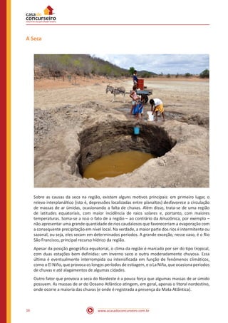 www.acasadoconcurseiro.com.br16
A Seca
Sobre as causas da seca na região, existem alguns motivos principais: em primeiro lugar, o
relevo interplanáltico (isto é, depressões localizadas entre planaltos) desfavorece a circulação
de massas de ar úmidas, ocasionando a falta de chuvas. Além disso, trata-se de uma região
de latitudes equatoriais, com maior incidência de raios solares e, portanto, com maiores
temperaturas. Soma-se a isso o fato de a região – ao contrário da Amazônica, por exemplo –
não apresentar uma grande quantidade de rios caudalosos que favoreceriam a evaporação com
a consequente precipitação em nível local. Na verdade, a maior parte dos rios é intermitente ou
sazonal, ou seja, eles secam em determinados períodos. A grande exceção, nesse caso, é o Rio
São Francisco, principal recurso hídrico da região.
Apesar da posição geográfica equatorial, o clima da região é marcado por ser do tipo tropical,
com duas estações bem definidas: um inverno seco e outra moderadamente chuvosa. Essa
última é eventualmente interrompida ou intensificada em função de fenômenos climáticos,
como o El Niño, que provoca os longos períodos de estiagem, e o La Niña, que ocasiona períodos
de chuvas e até alagamentos de algumas cidades.
Outro fator que provoca a seca do Nordeste é a pouca força que algumas massas de ar úmido
possuem. As massas de ar do Oceano Atlântico atingem, em geral, apenas o litoral nordestino,
onde ocorre a maioria das chuvas (e onde é registrada a presença da Mata Atlântica).
 
