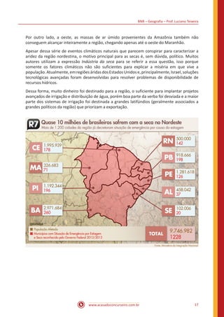 BNB – Geografia – Prof. Luciano Teixeira
www.acasadoconcurseiro.com.br 17
Por outro lado, a oeste, as massas de ar úmido provenientes da Amazônia também não
conseguem alcançar inteiramente a região, chegando apenas até o oeste do Maranhão.
Apesar dessa série de eventos climáticos naturais que parecem conspirar para caracterizar a
aridez da região nordestina, o motivo principal para as secas é, sem dúvida, político. Muitos
autores utilizam a expressão Indústria da seca para se referir a essa questão, isso porque
somente os fatores climáticos não são suficientes para explicar a miséria em que vive a
população.Atualmente,emregiõesáridasdosEstadosUnidose,principalmente,Israel,soluções
tecnológicas avançadas foram desenvolvidas para resolver problemas de disponibilidade de
recursos hídricos.
Dessa forma, muito dinheiro foi destinado para a região, o suficiente para implantar projetos
avançados de irrigação e distribuição de água, porém boa parte da verba foi desviada e a maior
parte dos sistemas de irrigação foi destinada a grandes latifúndios (geralmente associados a
grandes políticos da região) que priorizam a exportação.
 