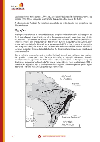 www.acasadoconcurseiro.com.br22
De acordo com os dados do IBGE (2004), 71,5% da dos nordestinos estão em áreas urbanas. No
período 1991-1996, a população rural no total da população teve queda de 45,8%.
A urbanização do Nordeste foi mais lenta em relação ao resto do país, mas se acelerou nas
últimas décadas.
Migrações
A estagnação econômica, as constantes secas e a prosperidade econômica de outras regiões do
Brasil foram fatores determinantes no início do processo migratório nordestino. Com o início
do “Primeiro Ciclo da Borracha” em 1879, os nordestinos migraram para a região da Amazônia,
fato que se repete com o “Segundo Ciclo da Borracha” durante a Segunda Guerra Mundial. Com
o auge da industrialização do Brasil, entre as décadas de 1950 e 1980, a migração nordestina
para a região Sudeste, em especial para os estados de São Paulo e Rio de Janeiro, foi intensa,
tornando as capitais destes estados (São Paulo e Rio de Janeiro) grandes pólos de atração para
essas populações.
Com a melhoria estrutural de outras regiões do Brasil, somada aos problemas que surgiram
nas grandes cidades por causa da superpopulação, a migração nordestina diminuiu
consideravelmente. Apesar de Rio de Janeiro e São Paulo continuarem sendo importantes pólos
de atração, a migração “polinucleada” tornou-se mais evidente. Entre as décadas de 1980 e
1990 o fluxo migratório para o Sudeste diminuiu e surgiram também migrações para a região
do Distrito Federal e mais uma vez para a região amazônica.
 