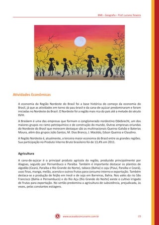 BNB – Geografia – Prof. Luciano Teixeira
www.acasadoconcurseiro.com.br 23
Atividades Econômicas
A economia da Região Nordeste do Brasil foi a base histórica do começo da economia do
Brasil, já que as atividades em torno do pau-brasil e da cana-de-açúcar predominaram e foram
iniciadas no Nordeste do Brasil. O Nordeste foi a região mais rica do país até a metade do século
XVIII.
A Braskem é uma das empresas que formam o conglomerado nordestino Odebrecht, um dos
maiores grupos no ramo petroquímico e de construção do mundo. Outras empresas oriundas
do Nordeste do Brasil que merecem destaque são as multinacionais Queiroz Galvão e Baterias
Moura, além dos grupos João Santos, M. Dias Branco, J. Macêdo, Edson Queiroz e Claudino.
A Região Nordeste é, atualmente, a terceira maior economia do Brasil entre as grandes regiões.
Sua participação no Produto Interno Bruto brasileiro foi de 13,4% em 2011.
Agricultura
A cana-de-açúcar é o principal produto agrícola da região, produzido principalmente por
Alagoas, seguido por Pernambuco e Paraíba. Também é importante destacar os plantios de
algodão (Ceará, Paraíba e Rio Grande do Norte), tabaco (Bahia) e caju (Piauí, Paraíba e Ceará),
uvas finas, manga, melão, acerola e outros frutos para consumo interno e exportação. Também
destaca-se a produção de feijão em Irecê e de soja em Barreiras, Bahia. Nos vales do rio São
Francisco (Bahia e Pernambuco) e do Rio Açu (Rio Grande do Norte) existe o cultivo irrigado
de frutas para exportação. No sertão predomina a agricultura de subsistência, prejudicada, às
vezes, pelas constantes estiagens.
 