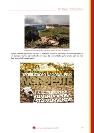 BNB – Geografia – Prof. Luciano Teixeira
www.acasadoconcurseiro.com.br 29
Chapada Diamantina, um dos mais belos pontos turísticos do Nordeste
Apenas citando algumas localidades, já podemos notar que o Nordeste é extremamente rico
em belezas naturais, apresentando um leque de possibilidades para turistas com as mais
diversas preferências possíveis.
 