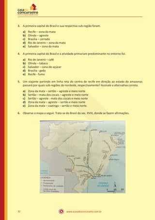 www.acasadoconcurseiro.com.br32
3.	 A primeira capital do Brasil e sua respectiva sub-região foram.
a)	 Recife – zona da mata
b)	 Olinda – agreste
c)	 Brasília – cerrado
d)	 Rio de Janeiro – zona da mata
e)	 Salvador – zona da mata
4.	 A primeira capital do Brasil e a atividade primariam predominante no entorno foi:
a)	 Rio de Janeiro – café
b)	 Olinda – tabaco
c)	 Salvador – cana-de-açúcar
d)	 Brasília - gado
e)	 Recife - fumo
5.	 Um viajante partindo em linha reta do centro de recife em direção ao estado do amazonas
passará por quais sub-regiões do nordeste, respectivamente? Assinale a alternativa correta.
a)	 Zona da mata – sertão – agreste e meio norte
b)	 Sertão – mata dos cocais – agreste e meio norte
c)	 Sertão – agreste - mata dos cocais e meio norte
d)	 Zona da mata – agreste – sertão e meio norte
e)	 Zona da mata – caatinga – sertão e meio norte.
6.	 Observe o mapa a seguir. Trata-se do Brasil do sec. XVIII, donde se fazem afirmações.
 