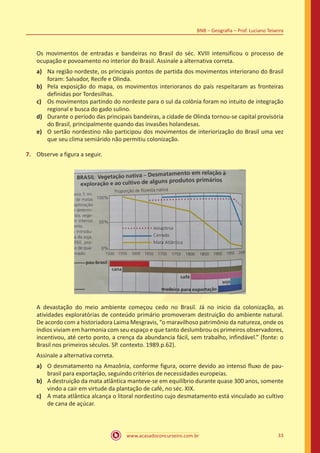 www.acasadoconcurseiro.com.br 33
BNB – Geografia – Prof. Luciano Teixeira
Os movimentos de entradas e bandeiras no Brasil do séc. XVIII intensificou o processo de
ocupação e povoamento no interior do Brasil. Assinale a alternativa correta.
a)	 Na região nordeste, os principais pontos de partida dos movimentos interiorano do Brasil
foram: Salvador, Recife e Olinda.
b)	 Pela exposição do mapa, os movimentos interioranos do país respeitaram as fronteiras
definidas por Tordesilhas.
c)	 Os movimentos partindo do nordeste para o sul da colônia foram no intuito de integração
regional e busca do gado sulino.
d)	 Durante o período das principais bandeiras, a cidade de Olinda tornou-se capital provisória
do Brasil, principalmente quando das invasões holandesas.
e)	 O sertão nordestino não participou dos movimentos de interiorização do Brasil uma vez
que seu clima semiárido não permitiu colonização.
7.	 Observe a figura a seguir.
A devastação do meio ambiente começou cedo no Brasil. Já no inicio da colonização, as
atividades exploratórias de conteúdo primário promoveram destruição do ambiente natural.
De acordo com a historiadora Laima Mesgravis, “o maravilhoso patrimônio da natureza, onde os
índios viviam em harmonia com seu espaço e que tanto deslumbrou os primeiros observadores,
incentivou, até certo ponto, a crença da abundancia fácil, sem trabalho, infindável.” (fonte: o
Brasil nos primeiros séculos. SP. contexto. 1989.p.62).
Assinale a alternativa correta.
a)	 O desmatamento na Amazônia, conforme figura, ocorre devido ao intenso fluxo de pau-
brasil para exportação, seguindo critérios de necessidades europeias.
b)	 A destruição da mata atlântica manteve-se em equilíbrio durante quase 300 anos, somente
vindo a cair em virtude da plantação de café, no séc. XIX.
c)	 A mata atlântica alcança o litoral nordestino cujo desmatamento está vinculado ao cultivo
de cana de açúcar.
 