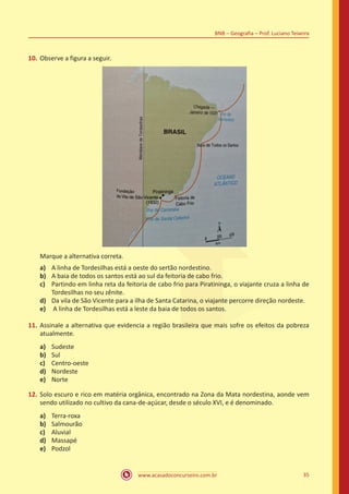 www.acasadoconcurseiro.com.br 35
BNB – Geografia – Prof. Luciano Teixeira
10.	Observe a figura a seguir.
Marque a alternativa correta.
a)	 A linha de Tordesilhas está a oeste do sertão nordestino.
b)	 A baia de todos os santos está ao sul da feitoria de cabo frio.
c)	 Partindo em linha reta da feitoria de cabo frio para Piratininga, o viajante cruza a linha de
Tordesilhas no seu zênite.
d)	 Da vila de São Vicente para a ilha de Santa Catarina, o viajante percorre direção nordeste.
e)	 A linha de Tordesilhas está a leste da baia de todos os santos.
11.	Assinale a alternativa que evidencia a região brasileira que mais sofre os efeitos da pobreza
atualmente.
a)	 Sudeste
b)	 Sul
c)	 Centro-oeste
d)	 Nordeste
e)	 Norte
12.	Solo escuro e rico em matéria orgânica, encontrado na Zona da Mata nordestina, aonde vem
sendo utilizado no cultivo da cana-de-açúcar, desde o século XVI, e é denominado.
a)	 Terra-roxa
b)	 Salmourão
c)	 Aluvial
d)	 Massapé
e)	 Podzol
 