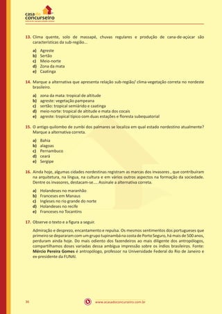 www.acasadoconcurseiro.com.br36
13.	Clima quente, solo de massapé, chuvas regulares e produção de cana-de-açúcar são
características da sub-região...
a)	 Agreste
b)	 Sertão
c)	 Meio-norte
d)	 Zona da mata
e)	 Caatinga
14.	Marque a alternativa que apresenta relação sub-região/ clima-vegetação correta no nordeste
brasileiro.
a)	 zona da mata: tropical de altitude
b)	 agreste: vegetação pampeana
c)	 sertão: tropical semiárido e caatinga
d)	 meio-norte: tropical de altitude e mata dos cocais
e)	 agreste: tropical típico com duas estações e floresta subequatorial
15.	O antigo quilombo de zumbi dos palmares se localiza em qual estado nordestino atualmente?
Marque a alternativa correta.
a)	 Bahia
b)	 alagoas
c)	 Pernambuco
d)	 ceará
e)	 Sergipe
16.	Ainda hoje, algumas cidades nordestinas registram as marcas dos invasores , que contribuíram
na arquitetura, na língua, na cultura e em vários outros aspectos na formação da sociedade.
Dentre os invasores, destacam-se.... Assinale a alternativa correta.
a)	 Holandeses no maranhão
b)	 Franceses em Manaus
c)	 Ingleses no rio grande do norte
d)	 Holandeses no recife
e)	 Franceses no Tocantins
17.	Observe o texto e a figura a seguir.
Admiração e desprezo, encantamento e repulsa. Os mesmos sentimentos dos portugueses que
primeiro se depararam com um grupo tupinambá na costa de Porto Seguro, há mais de 500 anos,
perduram ainda hoje. Do mais odiento dos fazendeiros ao mais diligente dos antropólogos,
compartilhamos doses variadas dessa ambígua impressão sobre os índios brasileiros. Fonte:
Mércio Pereira Gomes é antropólogo, professor na Universidade Federal do Rio de Janeiro e
ex-presidente da FUNAI.
 