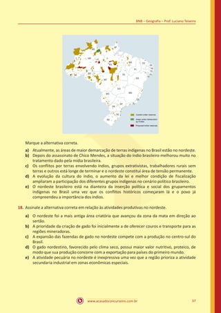www.acasadoconcurseiro.com.br 37
BNB – Geografia – Prof. Luciano Teixeira
Marque a alternativa correta.
a)	 Atualmente, as áreas de maior demarcação de terras indígenas no Brasil estão no nordeste.
b)	 Depois do assassinato de Chico Mendes, a situação do índio brasileiro melhorou muito no
tratamento dado pela mídia brasileira.
c)	 Os conflitos por terras envolvendo índios, grupos extrativistas, trabalhadores rurais sem
terras e outros está longe de terminar e o nordeste constitui área de tensão permanente.
d)	 A evolução da cultura do índio, o aumento da lei e melhor condição de fiscalização
ampliaram a participação dos diferentes grupos indígenas no cenário político brasileiro.
e)	 O nordeste brasileiro está na dianteira da inserção política e social dos grupamentos
indígenas no Brasil uma vez que os conflitos históricos começaram lá e o povo já
compreendeu a importância dos índios.
18.	Assinale a alternativa correta em relação às atividades produtivas no nordeste.
a)	 O nordeste foi a mais antiga área criatória que avançou da zona da mata em direção ao
sertão.
b)	 A prioridade da criação de gado foi inicialmente a de oferecer couros e transporte para as
regiões mineradoras.
c)	 A expansão das fazendas de gado no nordeste compete com a produção no centro-sul do
Brasil.
d)	 O gado nordestino, favorecido pelo clima seco, possui maior valor nutritivo, proteico, de
modo que sua produção concorre com a exportação para países do primeiro mundo.
e)	 A atividade pecuária no nordeste é inexpressiva uma vez que a região prioriza a atividade
secundaria industrial em zonas econômicas especiais.
 