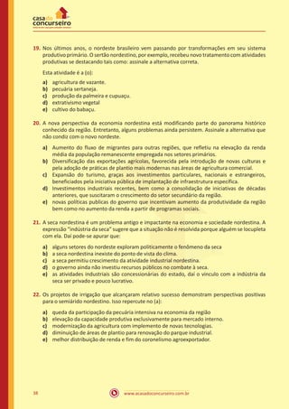 www.acasadoconcurseiro.com.br38
19.	Nos últimos anos, o nordeste brasileiro vem passando por transformações em seu sistema
produtivo primário. O sertão nordestino, por exemplo, recebeu novo tratamento com atividades
produtivas se destacando tais como: assinale a alternativa correta.
Esta atividade é a (o):
a)	 agricultura de vazante.
b)	 pecuária sertaneja.
c)	 produção da palmeira e cupuaçu.
d)	 extrativismo vegetal
e)	 cultivo do babaçu.
20.	A nova perspectiva da economia nordestina está modificando parte do panorama histórico
conhecido da região. Entretanto, alguns problemas ainda persistem. Assinale a alternativa que
não condiz com o novo nordeste.
a)	 Aumento do fluxo de migrantes para outras regiões, que refletiu na elevação da renda
média da população remanescente empregada nos setores primários.
b)	 Diversificação das exportações agrícolas, favorecida pela introdução de novas culturas e
pela adoção de práticas de plantio mais modernas nas áreas de agricultura comercial.
c)	 Expansão do turismo, graças aos investimentos particulares, nacionais e estrangeiros,
beneficiados pela iniciativa pública de implantação de infraestrutura específica.
d)	 Investimentos industriais recentes, bem como a consolidação de iniciativas de décadas
anteriores, que suscitaram o crescimento do setor secundário da região.
e)	 novas políticas publicas do governo que incentivam aumento da produtividade da região
bem como no aumento da renda a partir de programas sociais.
21.	A seca nordestina é um problema antigo e impactante na economia e sociedade nordestina. A
expressão “indústria da seca” sugere que a situação não é resolvida porque alguém se locupleta
com ela. Daí pode-se apurar que:
a)	 alguns setores do nordeste exploram politicamente o fenômeno da seca
b)	 a seca nordestina inexiste do ponto de vista do clima.
c)	 a seca permitiu crescimento da atividade industrial nordestina.
d)	 o governo ainda não investiu recursos públicos no combate à seca.
e)	 as atividades industriais são concessionárias do estado, daí o vinculo com a indústria da
seca ser privado e pouco lucrativo.
22.	Os projetos de irrigação que alcançaram relativo sucesso demonstram perspectivas positivas
para o semiárido nordestino. Isso repercute no (a):
a)	 queda da participação da pecuária intensiva na economia da região
b)	 elevação da capacidade produtiva exclusivamente para mercado interno.
c)	 modernização da agricultura com implemento de novas tecnologias.
d)	 diminuição de áreas de plantio para renovação do parque industrial.
e)	 melhor distribuição de renda e fim do coronelismo agroexportador.
 