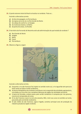 www.acasadoconcurseiro.com.br 39
BNB – Geografia – Prof. Luciano Teixeira
23.	O ponte extremo leste do Brasil se localiza no nordeste. Trata-se...
Assinale a alternativa correta.
a)	 do bico do papagaio, no Pernambuco.
b)	 da raposa serra do sol, no Rio Grande do Norte.
c)	 da cabeça do cachorro, no Sergipe.
d)	 do recôncavo baiano, na Bahia.
e)	 da ponta do seixas, na Paraíba
24.	O território de Fernando de Noronha está sob administração de qual estado do nordeste ?
a)	 Rio Grande do Norte
b)	 Sergipe
c)	 Bahia
d)	 Ceará
e)	 Pernambuco
25.	Observe a figura a seguir.
Assinale a alternativa correta.
a)	 Enquanto o rio são Francisco faz trajeto no sentido norte-sul, o rio Jaguaribe tem percurso
leste-oeste em pleno sertão nordestino.
b)	 Asbaciashidrográficasdonordestecontribuemcomaexpansão dasatividades agropastoris,
vinculadas ao curso dos rios e projetam liderança da região nas atividades primarias.
c)	 A bacia do Parnaíba, embora passe pelo sertão nordestino é composta por rios perenes,
mesmo em temporadas de secas.
d)	 O rio são Francisco nasce na serra da canastra, MG, e tem seu curso no sentido sul-norte,
passando pelo semiárido nordestino.
e)	 O vale médio do são Francisco, agora irrigado, constitui principal zona de produção da
indústria pesada da região nordeste.
 