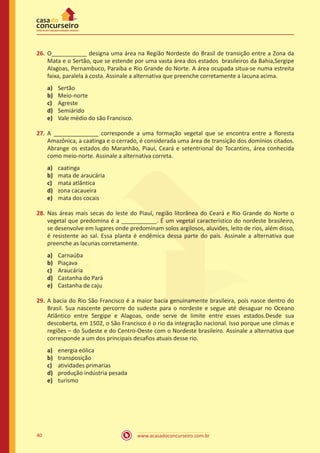 www.acasadoconcurseiro.com.br40
26.	O___________ designa uma área na Região Nordeste do Brasil de transição entre a Zona da
Mata e o Sertão, que se estende por uma vasta área dos estados brasileiros da Bahia,Sergipe
Alagoas, Pernambuco, Paraíba e Rio Grande do Norte. A área ocupada situa-se numa estreita
faixa, paralela à costa. Assinale a alternativa que preenche corretamente a lacuna acima.
a)	 Sertão
b)	 Meio-norte
c)	 Agreste
d)	 Semiárido
e)	 Vale médio do são Francisco.
27.	A ______________ corresponde a uma formação vegetal que se encontra entre a floresta
Amazônica, a caatinga e o cerrado, é considerada uma área de transição dos domínios citados.
Abrange os estados do Maranhão, Piauí, Ceará e setentrional do Tocantins, área conhecida
como meio-norte. Assinale a alternativa correta.
a)	 caatinga
b)	 mata de araucária
c)	 mata atlântica
d)	 zona cacaueira
e)	 mata dos cocais
28.	Nas áreas mais secas do leste do Piauí, região litorânea do Ceará e Rio Grande do Norte o
vegetal que predomina é a ___________. É um vegetal característico do nordeste brasileiro,
se desenvolve em lugares onde predominam solos argilosos, aluviões, leito de rios, além disso,
é resistente ao sal. Essa planta é endêmica dessa parte do país. Assinale a alternativa que
preenche as lacunas corretamente.
a)	 Carnaúba
b)	 Piaçava
c)	 Araucária
d)	 Castanha do Pará
e)	 Castanha de caju
29.	A bacia do Rio São Francisco é a maior bacia genuinamente brasileira, pois nasce dentro do
Brasil. Sua nascente percorre do sudeste para o nordeste e segue até desaguar no Oceano
Atlântico entre Sergipe e Alagoas, onde serve de limite entre esses estados.Desde sua
descoberta, em 1502, o São Francisco é o rio da integração nacional. Isso porque une climas e
regiões – do Sudeste e do Centro-Oeste com o Nordeste brasileiro. Assinale a alternativa que
corresponde a um dos principais desafios atuais desse rio.
a)	 energia eólica
b)	 transposição
c)	 atividades primarias
d)	 produção indústria pesada
e)	 turismo
 