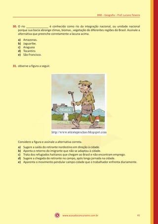 www.acasadoconcurseiro.com.br 41
BNB – Geografia – Prof. Luciano Teixeira
30.	O rio ______________ é conhecido como rio da integração nacional, ou unidade nacional
porque sua bacia abrange climas, biomas , vegetação de diferentes regiões do Brasil. Assinale a
alternativa que preenche corretamente a lacuna acima.
a)	 Amazonas.
b)	 Jaguaribe.
c)	 Araguaia
d)	 Tocantins
e)	 São Francisco.
31.	observe a figura a seguir.
Considere a figura e assinale a alternativa correta.
a)	 Sugere a saída do retirante nordestino em direção à cidade.
b)	 Aponta o retorno do imigrante que não se adaptou à cidade.
c)	 Trata dos refugiados haitianos que chegam ao Brasil e não encontram emprego.
d)	 Sugere a chegada do retirante no campo, após longa jornada na cidade.
e)	 Aparenta o movimento pendular campo-cidade que o trabalhador enfrenta diariamente.
 