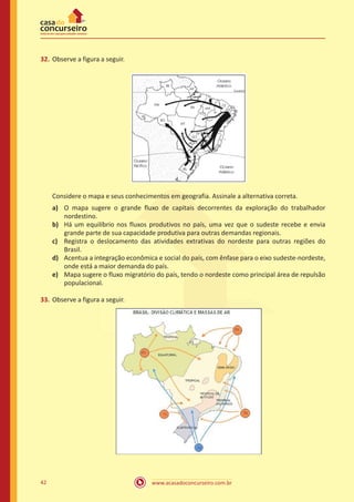 www.acasadoconcurseiro.com.br42
32.	Observe a figura a seguir.
Considere o mapa e seus conhecimentos em geografia. Assinale a alternativa correta.
a)	 O mapa sugere o grande fluxo de capitais decorrentes da exploração do trabalhador
nordestino.
b)	 Há um equilíbrio nos fluxos produtivos no país, uma vez que o sudeste recebe e envia
grande parte de sua capacidade produtiva para outras demandas regionais.
c)	 Registra o deslocamento das atividades extrativas do nordeste para outras regiões do
Brasil.
d)	 Acentua a integração econômica e social do país, com ênfase para o eixo sudeste-nordeste,
onde está a maior demanda do país.
e)	 Mapa sugere o fluxo migratório do país, tendo o nordeste como principal área de repulsão
populacional.
33.	Observe a figura a seguir.
 