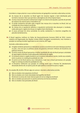 www.acasadoconcurseiro.com.br 43
BNB – Geografia – Prof. Luciano Teixeira
Considere o mapa anterior e seus conhecimentos em geografia e assinale a alternativa correta.
a)	 As massas de ar atuantes no Brasil agem de maneira regular e bem distribuída pelo
território nacional, fator que permite a abrangência do clima tropical típico.
b)	 A única massa fria atuante no Brasil tem origem no retorno do equador, quando do período
de solstício de inverno para o hemisfério sul.
c)	 O sertão nordestino percebe ação irregular das massas de ar atuantes no Brasil, daí sua
condição de clima tropical semiárido.
d)	 As massas de ar equatorial atlântica e equatorial continental não alcançam o nordeste,
razão pela qual o regime de chuvas na região é bem distribuído.
e)	 A causa principal do clima semiárido no sertão nordestino é a barreira orográfica do
planalto da Borborema.
34.	O Brasil registrou melhora no Índice de Desenvolvimento Humano (IDH) de 2012, mostra
relatório da Organização das Nações Unidas (ONU) divulgado recentemente, mas manteve a
posição no ranking mundial registrada no ano anterior, 85º lugar.
Assinale a alternativa correta.
a)	 A região nordeste apresenta os indicadores sociais e econômicos de maior destaque positivo
no país, uma vez que as políticas sociais do governo retiraram milhares de brasileiros da
pobreza extrema.
b)	 O centro-oeste do Brasil apresenta a melhor qualidade de vida do Brasil porque a atividade
do agronegócio distribui renda adequada à demanda da região.
c)	 O nordeste ainda é a região brasileira com os piores indicadores sociais, tendo seus estados
entre os piores no ranking de qualidade de vida.
d)	 O centro-sul do Brasil piorou seus indicadores e por isso o Brasil permanece em posição
frágil no ranking mundial de qualidade de vida.
e)	 A Amazônia melhorará sua posição no ranking assim que a floresta for devidamente
devastada dentro de um plano justo de ação política e econômica para a região.
35.	Os estados RR, AC,RS e PB tem algo em comum. Assinale a alternativa correta.
a)	 São os estados mais populosos do Brasil.
b)	 São os estados com maior densidade demográfica do Brasil.
c)	 Pertencem às áreas de maior demarcação de terras indígenas do Brasil.
d)	 São os estados que possuem os pontos extremos territoriais do Brasil.
e)	 São os estados mais povoados do Brasil.
 