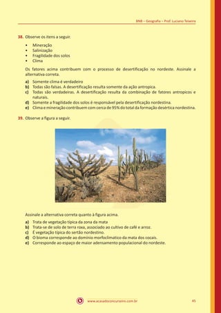 www.acasadoconcurseiro.com.br 45
BNB – Geografia – Prof. Luciano Teixeira
38.	Observe os itens a seguir.
•• Mineração
•• Salinização
•• Fragilidade dos solos
•• Clima
Os fatores acima contribuem com o processo de desertificação no nordeste. Assinale a
alternativa correta.
a)	 Somente clima é verdadeiro
b)	 Todas são falsas. A desertificação resulta somente da ação antropica.
c)	 Todas são verdadeiras. A desertificação resulta da combinação de fatores antropicos e
naturais.
d)	 Somente a fragilidade dos solos é responsável pela desertificação nordestina.
e)	 Clima e mineração contribuem com cerca de 95% do total da formação desértica nordestina.
39.	Observe a figura a seguir.
Assinale a alternativa correta quanto à figura acima.
a)	 Trata de vegetação típica da zona da mata
b)	 Trata-se de solo de terra roxa, associado ao cultivo de café e arroz.
c)	 É vegetação típica do sertão nordestino.
d)	 O bioma corresponde ao domínio morfoclimatico da mata dos cocais.
e)	 Corresponde ao espaço de maior adensamento populacional do nordeste.
 