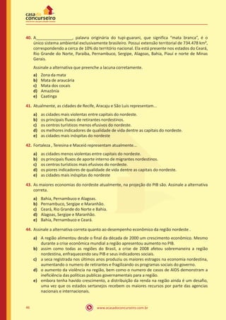 www.acasadoconcurseiro.com.br46
40.	A________________, palavra originária do tupi-guarani, que significa “mata branca”, é o
único sistema ambiental exclusivamente brasileiro. Possui extensão territorial de 734.478 km²,
correspondendo a cerca de 10% do território nacional. Ela está presente nos estados do Ceará,
Rio Grande do Norte, Paraíba, Pernambuco, Sergipe, Alagoas, Bahia, Piauí e norte de Minas
Gerais.
Assinale a alternativa que preenche a lacuna corretamente.
a)	 Zona da mata
b)	 Mata de araucária
c)	 Mata dos cocais
d)	 Amazônia
e)	 Caatinga
41.	Atualmente, as cidades de Recife, Aracaju e São Luis representam...
a)	 as cidades mais violentas entre capitais do nordeste.
b)	 os principais fluxos de retirantes nordestinos.
c)	 os centros turísticos menos efusivos do nordeste.
d)	 os melhores indicadores de qualidade de vida dentre as capitais do nordeste.
e)	 as cidades mais inóspitas do nordeste
42.	Fortaleza , Teresina e Maceió representam atualmente...
a)	 as cidades menos violentas entre capitais do nordeste.
b)	 os principais fluxos de aporte interno de migrantes nordestinos.
c)	 os centros turísticos mais efusivos do nordeste.
d)	 os piores indicadores de qualidade de vida dentre as capitais do nordeste.
e)	 as cidades mais inóspitas do nordeste
43.	As maiores economias do nordeste atualmente, na projeção do PIB são. Assinale a alternativa
correta.
a)	 Bahia, Pernambuco e Alagoas.
b)	 Pernambuco, Sergipe e Maranhão.
c)	 Ceará, Rio Grande do Norte e Bahia.
d)	 Alagoas, Sergipe e Maranhão.
e)	 Bahia, Pernambuco e Ceará.
44.	Assinale a alternativa correta quanto ao desempenho econômico da região nordeste .
a)	 A região alimentou desde o final da década de 2000 um crescimento econômico. Mesmo
durante a crise econômica mundial a região apresentou aumento no PIB.
b)	 assim como todas as regiões do Brasil, a crise de 2008 afetou sobremaneira a região
nordestina, enfraquecendo seu PIB e seus indicadores sociais.
c)	 a seca registrada nos últimos anos produziu os maiores estragos na economia nordestina,
aumentando o numero de retirantes e fragilizando os programas sociais do governo.
d)	 o aumento da violência na região, bem como o numero de casos de AIDS demonstram a
ineficiência das políticas publicas governamentais para a região.
e)	 embora tenha havido crescimento, a distribuição da renda na região ainda é um desafio,
uma vez que os estados sertanejos recebem os maiores recursos por parte das agencias
nacionais e internacionais.
 