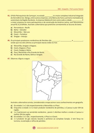 www.acasadoconcurseiro.com.br 47
BNB – Geografia – Prof. Luciano Teixeira
45.	O Polo Petroquímico de Camaçari, no estado ________, é o maior complexo industrial integrado
do Hemisfério Sul. Abriga, entre outras empresas, uma fábrica da Ford, a primeira montadora de
automóveis da Região Nordeste. A empresa Odebrecht tem como sede a cidade __________. É
a maior empresa no ramo petroquímico e de construção da América Latina, com faturamento
anual R$ 31,4 bilhões. Assinale a alternativa que preenche corretamente as lacunas do texto.
a)	 Pernambuco - Recife
b)	 Bahia – Salvador
c)	 Maranhão – São Luis
d)	 Ceará – Fortaleza
e)	 Sergipe – Aracaju
46.	Os principais produtores nordestinos de Petróleo são ________, ____________ e __________,
sendo que nos dois últimos as principais bacias estão no mar.
a)	 Maranhão, Sergipe e Alagoas.
b)	 Ceará, Alagoas e Piauí.
c)	 Ceará, Sergipe e Bahia.
d)	 Piauí, Maranhão e Rio Grande do Norte.
e)	 Rio Grande do Norte, Bahia e Sergipe.
47.	Observe a figura a seguir.
Assinale a alternativa correta, considerando o mapa acima e seus conhecimentos em geografia.
a)	 Os estados 1 e 2 são respectivamente o Maranhão e o Piauí.
b)	 Enquanto o estado 1 é o maior produtor nordestino de petróleo, o 2 possui o pior IDH da
região.
c)	 1 e 2 pertencem ao semiárido nordestino , porem 1 distribui melhor a renda e 2 possui o
melhor IDH da região.
d)	 Os estados 1 e 2 são , respectivamente, o Piauí e o Ceará.
e)	 1 é produtor de gás natural, bauxita e pertence ao complexo Carajás. 2 tem força no
turismo, na extração e refino de petróleo.
 