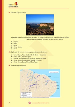 www.acasadoconcurseiro.com.br48
48.	Observe a figura a seguir.
A figura acima é a maior chapada do Brasil, a chapada da diamantina que se localiza no estado
____________________. Marque a alternativa que preenche corretamente a lacuna.
a)	 Sergipe
b)	 Ceará
c)	 Bahia
d)	 Minas Gerais
e)	 Piauí
49.	O planalto da Borborema abrange os estados nordestinos...
a)	 Pernambuco, Piauí, Rio Grande do Norte e Maranhão.
b)	 Ceará, Bahia, Piauí e Alagoas.
c)	 Alagoas, Pernambuco, Paraíba e Rio Grande do Norte.
d)	 Minas Gerais, Pernambuco, Alagoas e Paraíba.
e)	 Minas Gerais, Bahia, Maranhão e Piauí.
50.	observe a figura a seguir.
 