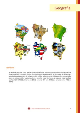 www.acasadoconcurseiro.com.br 7
Geografia
Nordeste
A região é uma das cinco regiões do Brasil definidas pelo Instituto Brasileiro de Geografia e
Estatística (IBGE) em 1969. Possui área equivalente à da Mongólia ou do estado do Amazonas,
população equivalente à da Itália e um IDH médio, próximo ao de El Salvador. Em comparação
com as outras regiões brasileiras, tem o terceiro maior território, o segundo maior colégio
eleitoral (36.727.931 eleitores em 2010), o menor IDH (em 2005) e o terceiro maior PIB (em
2009).
 