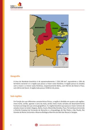www.acasadoconcurseiro.com.br8
Geografia
A área do Nordeste brasileiro é de aproximadamente 1 558 196 km², equivalente a 18% do
território nacional e é a região que possui a maior costa litorânea. A região possui os estados
com a maior e a menor costa litorânea, respectivamente Bahia, com 932 km de litoral e Piauí,
com 60 km de litoral. A região toda possui 3338 km de praias.
Sub-regiões
Em função de suas diferentes características físicas, a região é dividida em quatro sub-regiões:
meio-norte, sertão, agreste e zona da mata, tendo níveis muito variados de desenvolvimento
humano ao longo de suas zonas geográficas. É a região brasileira que possui o maior número de
estados (nove no total): Alagoas, Bahia, Ceará, Maranhão,Paraíba, Piauí, Pernambuco (incluindo
o Distrito Estadual de Fernando de Noronha e o Arquipélago de São Pedro e São Paulo), Rio
Grande do Norte (incluindo a Reserva Biológica Marinha do Atol das Rocas) e Sergipe.
 