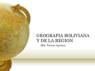 GEOGRAFIA BOLIVIANA
Y DE LA REGION
MSc. Tatiana Aguilera
 
