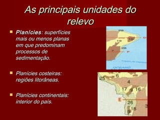 As principais unidades do
relevo


Planícies : superfícies
mais ou menos planas
em que predominam
processos de
sedimentação.



Planícies costeiras:
regiões litorâneas.



Planícies continentais:
interior do país.

 