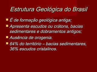Estrutura Geológica do Brasil
 É de formação geológica antiga;
 Apresenta escudos ou crátons, bacias

sedimentares e dobramentos antigos;
 Ausência de orogenia.
 64% do território – bacias sedimentares,
36% escudos cristalinos.

 