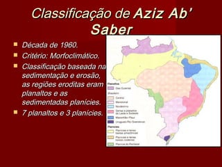 Classificação de Aziz Ab’
Saber






Década de 1960.
Critério: Morfoclimático.
Classificação baseada na
sedimentação e erosão,
as regiões eroditas eram
planaltos e as
sedimentadas planícies.
7 planaltos e 3 planícies.

 
