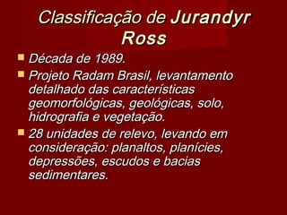 Classificação de Jurandyr
Ross

 Década de 1989.

 Projeto Radam Brasil, levantamento

detalhado das características
geomorfológicas, geológicas, solo,
hidrografia e vegetação.
 28 unidades de relevo, levando em
consideração: planaltos, planícies,
depressões, escudos e bacias
sedimentares.

 