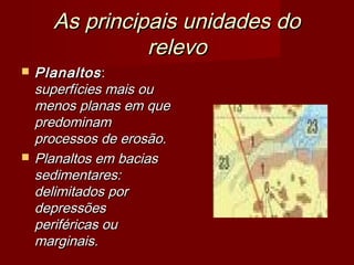 As principais unidades do
relevo




Planaltos :
superfícies mais ou
menos planas em que
predominam
processos de erosão.
Planaltos em bacias
sedimentares:
delimitados por
depressões
periféricas ou
marginais.

 