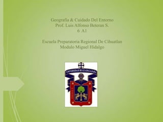 Geografía & Cuidado Del Entorno
Prof. Luis Alfonso Beteran S.
6 A1
Escuela Preparatoria Regional De Cihuatlan
Modulo Miguel Hidalgo
 