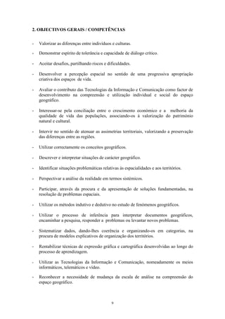 9
2. OBJECTIVOS GERAIS / COMPETÊNCIAS
- Valorizar as diferenças entre indivíduos e culturas.
- Demonstrar espírito de tolerância e capacidade de diálogo crítico.
- Aceitar desafios, partilhando riscos e dificuldades.
- Desenvolver a percepção espacial no sentido de uma progressiva apropriação
criativa dos espaços de vida.
- Avaliar o contributo das Tecnologias da Informação e Comunicação como factor de
desenvolvimento na compreensão e utilização individual e social do espaço
geográfico.
- Interessar-se pela conciliação entre o crescimento económico e a melhoria da
qualidade de vida das populações, associando-os à valorização do património
natural e cultural.
- Intervir no sentido de atenuar as assimetrias territoriais, valorizando a preservação
das diferenças entre as regiões.
- Utilizar correctamente os conceitos geográficos.
- Descrever e interpretar situações de carácter geográfico.
- Identificar situações problemáticas relativas às espacialidades e aos territórios.
- Perspectivar a análise da realidade em termos sistémicos.
- Participar, através da procura e da apresentação de soluções fundamentadas, na
resolução de problemas espaciais.
- Utilizar os métodos indutivo e dedutivo no estudo de fenómenos geográficos.
- Utilizar o processo de inferência para interpretar documentos geográficos,
encaminhar a pesquisa, responder a problemas ou levantar novos problemas.
- Sistematizar dados, dando-lhes coerência e organizando-os em categorias, na
procura de modelos explicativos de organização dos territórios.
- Rentabilizar técnicas de expressão gráfica e cartográfica desenvolvidas ao longo do
processo de aprendizagem.
- Utilizar as Tecnologias da Informação e Comunicação, nomeadamente os meios
informáticos, telemáticos e vídeo.
- Reconhecer a necessidade de mudança da escala de análise na compreensão do
espaço geográfico.
 