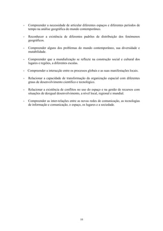 10
- Compreender a necessidade de articular diferentes espaços e diferentes períodos de
tempo na análise geográfica do mundo contemporâneo.
- Reconhecer a existência de diferentes padrões de distribuição dos fenómenos
geográficos.
- Compreender alguns dos problemas do mundo contemporâneo, sua diversidade e
mutabilidade.
- Compreender que a mundialização se reflecte na construção social e cultural dos
lugares e regiões, a diferentes escalas.
- Compreender a interacção entre os processos globais e as suas manifestações locais.
- Relacionar a capacidade de transformação da organização espacial com diferentes
graus de desenvolvimento científico e tecnológico.
- Relacionar a existência de conflitos no uso do espaço e na gestão de recursos com
situações de desigual desenvolvimento, a nível local, regional e mundial.
- Compreender as inter-relações entre as novas redes de comunicação, as tecnologias
de informação e comunicação, o espaço, os lugares e a sociedade.
 