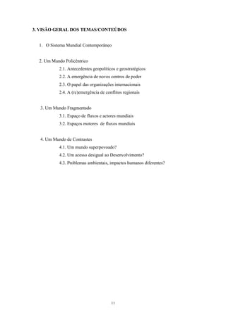 11
3. VISÃO GERAL DOS TEMAS/CONTEÚDOS
1. O Sistema Mundial Contemporâneo
2. Um Mundo Policêntrico
2.1. Antecedentes geopolíticos e geostratégicos
2.2. A emergência de novos centros de poder
2.3. O papel das organizações internacionais
2.4. A (re)emergência de conflitos regionais
3. Um Mundo Fragmentado
3.1. Espaço de fluxos e actores mundiais
3.2. Espaços motores de fluxos mundiais
4. Um Mundo de Contrastes
4.1. Um mundo superpovoado?
4.2. Um acesso desigual ao Desenvolvimento?
4.3. Problemas ambientais, impactos humanos diferentes?
 