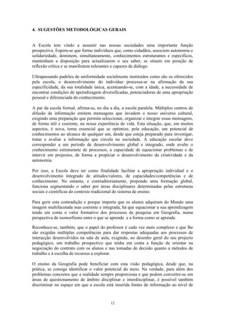 12
4. SUGESTÕES METODOLÓGICAS GERAIS
A Escola tem vindo a assumir nas nossas sociedades uma importante função
prospectiva. Espera-se que forme indivíduos que, como cidadãos, associem autonomia e
solidariedade, dominem, simultaneamente, conhecimentos estruturantes e específicos,
mantenham a disposição para actualizarem o seu saber, se situem em posição de
reflexão crítica e se manifestem tolerantes e capazes de diálogo.
Ultrapassando padrões de uniformidade socialmente instituídos como são os oferecidos
pela escola, o desenvolvimento do indivíduo processa-se na afirmação da sua
especificidade, da sua totalidade única, acentuando-se, com a idade, a necessidade de
encontrar condições de aprendizagem diversificadas, potenciadoras de uma apropriação
pessoal e diferenciada do conhecimento.
A par da escola formal, afirma-se, no dia a dia, a escola paralela. Múltiplos centros de
difusão de informação emitem mensagens que invadem o nosso universo cultural,
exigindo uma preparação que permita seleccionar, organizar e integrar essas mensagens,
de forma útil e coerente, na nossa experiência de vida. Esta situação, que, em muitos
aspectos, é nova, torna essencial que se optimize, pela educação, um potencial de
conhecimentos ao alcance de qualquer um, desde que esteja preparado para investigar,
tratar e avaliar a informação que circula na sociedade. A educação escolar deve
corresponder a um período de desenvolvimento global e integrado, onde avulte o
conhecimento estruturante de processos, a capacidade de equacionar problemas e de
intervir em projectos, de forma a propiciar o desenvolvimento da criatividade e da
autonomia.
Por isso, a Escola deve ter como finalidade facilitar a apropriação individual e o
desenvolvimento integrado de atitudes/valores, de capacidades/competências e de
conhecimento. No entanto, e contraditoriamente, propondo uma formação global,
funciona segmentando o saber por áreas disciplinares determinadas pelas estruturas
sociais e científicas do contexto tradicional do sistema de ensino.
Para gerir esta contradição e porque importa que os alunos adquiram do Mundo uma
imagem multifacetada mas coerente e integrada, há que equacionar a sua aprendizagem
tendo em conta o valor formativo dos processos de pesquisa em Geografia, numa
perspectiva de isomorfismo entre o que se aprende e a forma como se aprende.
Reconhece-se, também, que o papel do professor é cada vez mais complexo e que lhe
são exigidas múltiplas competências para dar respostas adequadas aos processos de
interacção desenvolvidos na sala de aula, exigindo, no desenho geral do seu projecto
pedagógico, um trabalho prospectivo que tenha em conta a função de orientar na
negociação do contrato com os alunos e nas tomadas de decisão quanto a métodos de
trabalho e à escolha de recursos a explorar.
O ensino da Geografia pode beneficiar com esta visão pedagógica, desde que, na
prática, se consiga identificar o valor potencial do meio. Na verdade, para além dos
problemas concretos que a realidade sempre proporciona e que podem converter-se em
áreas de questionamento de âmbito disciplinar e interdisciplinar, é possível também
discriminar no espaço em que a escola está inserida fontes de informação ao nível de
 