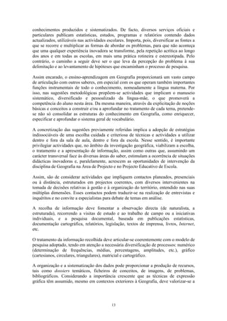 13
conhecimentos produzidos e sistematizados. De facto, diversos serviços oficiais e
particulares publicam estatísticas, estudos, programas e relatórios contendo dados
actualizados, utilizáveis nas actividades escolares. Importa, pois, diversificar as fontes a
que se recorre e multiplicar as formas de abordar os problemas, para que não aconteça
que uma qualquer experiência inovadora se transforme, pela repetição acrítica ao longo
dos anos e em todas as escolas, em mais uma prática rotineira e estereotipada. Pelo
contrário, o caminho a seguir deve ser o que leva da percepção do problema à sua
delimitação e ao levantamento de hipóteses que encaminham o processo de pesquisa.
Assim encarado, o ensino-aprendizagem em Geografia proporcionará um vasto campo
de articulação com outros saberes, em especial com os que operam também importantes
funções instrumentais de todo o conhecimento, nomeadamente a língua materna. Por
isso, nas sugestões metodológicas propõem-se actividades que implicam o manuseio
sistemático, diversificado e pessoalizado da língua-mãe, o que promoverá a
competência do aluno nesta área. Da mesma maneira, através da explicitação de noções
básicas e conceitos a construir e/ou a aprofundar no tratamento de cada tema, pretende-
se não só consolidar as estruturas do conhecimento em Geografia, como enriquecer,
especificar e aprofundar o sistema geral de vocabulário.
A concretização das sugestões previamente referidas implica a adopção de estratégias
indissociáveis de uma escolha cuidada e criteriosa de técnicas e actividades a utilizar
dentro e fora da sala de aula, dentro e fora da escola. Nesse sentido, é importante
privilegiar actividades que, no âmbito da investigação geográfica, viabilizam a escolha,
o tratamento e a apresentação de informação, assim como outras que, assumindo um
carácter transversal face às diversas áreas do saber, estimulam a ocorrência de situações
didácticas inovadoras e, paralelamente, acrescem as oportunidades de intervenção da
disciplina de Geografia na Área de Projecto e no Projecto Educativo de Escola.
Assim, são de considerar actividades que impliquem contactos planeados, presenciais
ou à distância, estruturados em projectos coerentes, com diversos intervenientes na
tomada de decisões relativas à gestão e à organização do território, entendido nas suas
múltiplas dimensões. Esses contactos podem traduzir-se na realização de entrevistas e
inquéritos e no convite a especialistas para debate de temas em análise.
A recolha de informação deve fomentar a observação directa (de naturalista, a
estruturada), recorrendo a visitas de estudo e ao trabalho de campo ou a iniciativas
individuais, e a pesquisa documental, baseada em publicações estatísticas,
documentação cartográfica, relatórios, legislação, textos de imprensa, livros, Internet,
etc.
O tratamento da informação recolhida deve articular-se coerentemente com o modelo de
pesquisa adoptado, tendo em atenção a necessária diversificação de processos: numérico
(determinação de frequências, médias, percentagens, amplitudes, etc.), gráfico
(cartesianos, circulares, triangulares), matricial e cartográfico.
A organização e a sistematização dos dados pode proporcionar a produção de recursos,
tais como dossiers temáticos, ficheiros de conceitos, de imagens, de problemas,
bibliográficos. Considerando a importância crescente que as técnicas de expressão
gráfica têm assumido, mesmo em contextos exteriores à Geografia, deve valorizar-se a
 