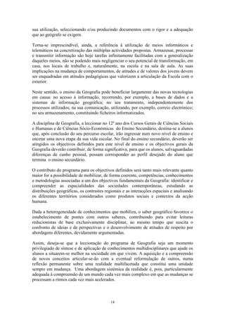 14
sua utilização, seleccionando e/ou produzindo documentos com o rigor e a adequação
que ao geógrafo se exigem.
Torna-se imprescindível, ainda, a referência à utilização de meios informáticos e
telemáticos na concretização das múltiplas actividades propostas. Armazenar, processar
e transmitir informação são hoje tarefas infinitamente facilitadas com a generalização
daqueles meios, não se podendo mais negligenciar o seu potencial de transformação, em
casa, nos locais de trabalho e, naturalmente, na escola e na sala de aula. As suas
implicações na mudança de comportamentos, de atitudes e de valores dos jovens devem
ser enquadradas em atitudes pedagógicas que valorizem a articulação da Escola com o
exterior.
Neste sentido, o ensino da Geografia pode beneficiar largamente das novas tecnologias
em causa: no acesso à informação, recorrendo, por exemplo, a bases de dados e a
sistemas de informação geográfica; no seu tratamento, independentemente dos
processos utilizados; na sua comunicação, utilizando, por exemplo, correio electrónico;
no seu armazenamento, constituindo ficheiros informatizados.
A disciplina de Geografia, a leccionar no 12º ano dos Cursos Gerais de Ciências Sociais
e Humanas e de Ciências Sócio-Económicas do Ensino Secundário, destina-se a alunos
que, após conclusão do seu percurso escolar, irão ingressar num novo nível de ensino e
encetar uma nova etapa da sua vida escolar. No final do ensino secundário, deverão ser
atingidos os objectivos definidos para este nível de ensino e os objectivos gerais da
Geografia deverão contribuir, de forma significativa, para que os alunos, salvaguardadas
diferenças de cunho pessoal, possam corresponder ao perfil desejado do aluno que
termina o ensino secundário.
O contributo do programa para os objectivos definidos será tanto mais relevante quanto
maior for a possibilidade de mobilizar, de forma coerente, competências, conhecimentos
e metodologias associadas a um dos objectivos fundamentais da Geografia: identificar e
compreender as espacialidades das sociedades contemporâneas, estudando as
distribuições geográficas, os contrastes regionais e as interacções espaciais e analisando
os diferentes territórios considerados como produtos sociais e contextos da acção
humana.
Dada a heterogeneidade de conhecimentos que mobiliza, o saber geográfico favorece o
estabelecimento de pontes com outros saberes, contribuindo para evitar leituras
reducionistas de base exclusivamente disciplinar, ao mesmo tempo que suscita o
confronto de ideias e de perspectivas e o desenvolvimento de atitudes de respeito por
abordagens diferentes, devidamente argumentadas.
Assim, deseja-se que a leccionação do programa de Geografia seja um momento
privilegiado de síntese e de aplicação de conhecimentos multidisciplinares que ajude os
alunos a situarem-se melhor na sociedade em que vivem. A aquisição e a compreensão
de novos conceitos articular-se-ão com a eventual reformulação de outros, numa
reflexão permanente sobre uma realidade multifacetada que constitui uma unidade
sempre em mudança. Uma abordagem sistémica da realidade é, pois, particularmente
adequada à compreensão de um mundo cada vez mais complexo em que as mudanças se
processam a ritmos cada vez mais acelerados.
 