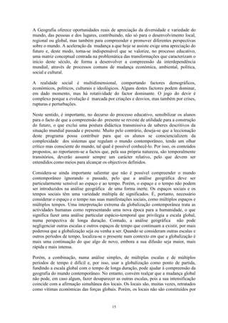 15
A Geografia oferece oportunidades reais de apreciação da diversidade e variedade do
mundo, das pessoas e dos lugares, contribuindo, não só para o desenvolvimento local,
regional ou global, mas também para compreender e promover diferentes perspectivas
sobre o mundo. A aceleração da mudança a que hoje se assiste exige uma apreciação do
futuro e, deste modo, torna-se indispensável que se valorize, no processo educativo,
uma matriz conceptual centrada na problemática das transformações que caracterizam o
início deste século, de forma a desenvolver a compreensão da interdependência
mundial, através de processos comuns de mudança económica, ambiental, política,
social e cultural.
A realidade social é multidimensional, comportando factores demográficos,
económicos, políticos, culturais e ideológicos. Alguns destes factores podem dominar,
em dado momento, mas há rotatividade do factor dominante. O jogo do devir é
complexo porque a evolução é marcada por criações e desvios, mas também por crises,
rupturas e perturbações.
Neste sentido, é importante, no decurso do processo educativo, sensibilizar os alunos
para o facto de que a compreensão do presente se reveste de utilidade para a construção
do futuro, o que exclui uma postura didáctica transmissiva de saberes descritivos da
situação mundial passada e presente. Muito pelo contrário, deseja-se que a leccionação
deste programa possa contribuir para que os alunos se consciencializem da
complexidade dos sistemas que regulam o mundo contemporâneo, tendo um olhar
crítico mas consciente do mundo, tal qual é possível conhecê-lo. Por isso, os conteúdos
propostos, ao reportarem-se a factos que, pela sua própria natureza, são temporalmente
transitórios, deverão assumir sempre um carácter relativo, pelo que devem ser
entendidos como meios para alcançar os objectivos definidos.
Considera-se ainda importante salientar que não é possível compreender o mundo
contemporâneo ignorando o passado, pelo que a análise geográfica deve ser
particularmente sensível ao espaço e ao tempo. Porém, o espaço e o tempo não podem
ser introduzidos na análise geográfica de uma forma inerte. Os espaços sociais e os
tempos sociais têm uma variedade múltipla de significados. É, portanto, necessário
considerar o espaço e o tempo nas suas manifestações sociais, como múltiplos espaços e
múltiplos tempos. Uma interpretação extrema da globalização contemporânea trata as
actividades humanas como representando uma nova época para a humanidade, o que
significa fazer uma análise particular espácio-temporal que privilegia a escala global,
numa perspectiva de longa duração. Contudo, a análise geográfica não pode
negligenciar outras escalas e outros espaços de tempo que continuam a existir, por mais
poderosa que a globalização seja ou venha a ser. Quando se consideram outras escalas e
outros períodos de tempo, localiza-se o presente num contexto em que a globalização é
mais uma continuação do que algo de novo, embora a sua difusão seja maior, mais
rápida e mais intensa.
Porém, a combinação, numa análise simples, de múltiplas escalas e de múltiplos
períodos de tempo é difícil e, por isso, usar a globalização como ponto de partida,
fundindo a escala global com o tempo de longa duração, pode ajudar à compreensão da
geografia do mundo contemporâneo. No entanto, convém realçar que a mudança global
não pode, em caso algum, fazer desaparecer as outras escalas, pois a sua intensificação
coincide com a afirmação simultânea dos locais. Os locais são, muitas vezes, retratados
como vítimas económicas das forças globais. Porém, os locais não são constituídos por
 