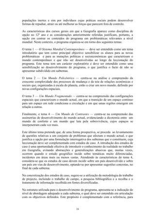 16
populações inertes e sim por indivíduos cujas práticas sociais podem desenvolver
formas de repudiar, atrair ou até melhorar as forças que parecem fora de controlo.
As características dos cursos gerais em que a Geografia aparece como disciplina de
opção no 12º ano e as considerações anteriormente referidas justificam, portanto, a
opção em centrar os conteúdos do programa em problemáticas relevantes a nível
mundial. Neste contexto, o programa organiza-se em torno dos seguintes temas:
O tema 1 — O Sistema Mundial Contemporâneo — deve ser entendido como um tema
introdutório que tem como principal objectivo sensibilizar os alunos para as novas
problemáticas e para as mutações políticas e socioeconómicas que caracterizam o
mundo contemporâneo e que irão ser desenvolvidas ao longo da leccionação do
programa. Este tema tem um carácter exploratório e deve ser entendido como uma
sensibilização ao desenvolvimento do programa, o que justifica o facto de não se
apresentar subdividido em subtemas.
O tema 2 — Um Mundo Policêntrico — centra-se na análise e compreensão da
crescente complexidade dos processos de mudança e da teia de relações económicas e
sociais que, organizadas à escala do planeta, estão a criar um novo mundo, definido por
novas configurações espaciais.
O tema 3 — Um Mundo Fragmentado — centra-se na compreensão das configurações
espaciais que caracterizam o mundo actual, em que a transição de um espaço contínuo
para um espaço em rede condiciona a circulação e em que umas regiões emergem em
relação a outras.
Finalmente, o tema 4 — Um Mundo de Contrastes — centra-se na compreensão das
assimetrias de desenvolvimento do mundo actual, evidenciando a dicotomia entre um
mundo de conforto e um mundo que luta pela sobrevivência, cujos espaços se
interpenetram cada vez mais.
Este último tema pretende que, de uma forma prospectiva, se proceda ao levantamento
de questões relativas a um conjunto de problemas que afectam o mundo actual, o que
justifica a opção por uma formulação interrogativa dos subtemas que o constituem, cuja
leccionação deve ser complementada com estudos de caso. A introdução dos estudos de
caso é uma oportunidade efectiva de introduzir o conhecimento da realidade no trabalho
em Geografia, evitando abstracções e generalizações abusivas que, muitas vezes,
ocorrem quando o estudo geográfico incide sobre temáticas muito diferenciadas,
incidentes em áreas mais ou menos vastas. Atendendo às características do tema 4,
considera-se que os estudos de caso devem incidir sobre um país desenvolvido e sobre
um país em vias de desenvolvimento, optando-se por apresentar sugestões concretas, no
final de cada subtema.
Na concretização dos estudos de caso, sugere-se a utilização da metodologia do trabalho
de projecto, incluindo o trabalho de campo, a pesquisa bibliográfica e a recolha e o
tratamento de informação recolhida em fontes diversificadas.
Na estrutura utilizada para o desenvolvimento do programa, apresenta-se a indicação do
nível de abordagem adequado a cada subtema, o qual deve ser entendido em articulação
com os objectivos definidos. Este propósito é complementado com a referência, para
 