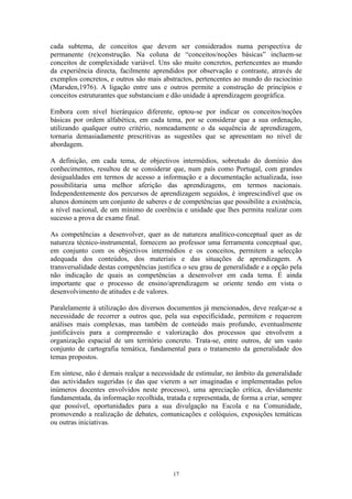 17
cada subtema, de conceitos que devem ser considerados numa perspectiva de
permanente (re)construção. Na coluna de “conceitos/noções básicas” incluem-se
conceitos de complexidade variável. Uns são muito concretos, pertencentes ao mundo
da experiência directa, facilmente aprendidos por observação e contraste, através de
exemplos concretos, e outros são mais abstractos, pertencentes ao mundo do raciocínio
(Marsden,1976). A ligação entre uns e outros permite a construção de princípios e
conceitos estruturantes que substanciam e dão unidade à aprendizagem geográfica.
Embora com nível hierárquico diferente, optou-se por indicar os conceitos/noções
básicas por ordem alfabética, em cada tema, por se considerar que a sua ordenação,
utilizando qualquer outro critério, nomeadamente o da sequência de aprendizagem,
tornaria demasiadamente prescritivas as sugestões que se apresentam no nível de
abordagem.
A definição, em cada tema, de objectivos intermédios, sobretudo do domínio dos
conhecimentos, resultou de se considerar que, num país como Portugal, com grandes
desigualdades em termos de acesso a informação e a documentação actualizada, isso
possibilitaria uma melhor aferição das aprendizagens, em termos nacionais.
Independentemente dos percursos de aprendizagem seguidos, é imprescindível que os
alunos dominem um conjunto de saberes e de competências que possibilite a existência,
a nível nacional, de um mínimo de coerência e unidade que lhes permita realizar com
sucesso a prova de exame final.
As competências a desenvolver, quer as de natureza analítico-conceptual quer as de
natureza técnico-instrumental, fornecem ao professor uma ferramenta conceptual que,
em conjunto com os objectivos intermédios e os conceitos, permitem a selecção
adequada dos conteúdos, dos materiais e das situações de aprendizagem. A
transversalidade destas competências justifica o seu grau de generalidade e a opção pela
não indicação de quais as competências a desenvolver em cada tema. É ainda
importante que o processo de ensino/aprendizagem se oriente tendo em vista o
desenvolvimento de atitudes e de valores.
Paralelamente à utilização dos diversos documentos já mencionados, deve realçar-se a
necessidade de recorrer a outros que, pela sua especificidade, permitem e requerem
análises mais complexas, mas também de conteúdo mais profundo, eventualmente
justificáveis para a compreensão e valorização dos processos que envolvem a
organização espacial de um território concreto. Trata-se, entre outros, de um vasto
conjunto de cartografia temática, fundamental para o tratamento da generalidade dos
temas propostos.
Em síntese, não é demais realçar a necessidade de estimular, no âmbito da generalidade
das actividades sugeridas (e das que vierem a ser imaginadas e implementadas pelos
inúmeros docentes envolvidos neste processo), uma apreciação crítica, devidamente
fundamentada, da informação recolhida, tratada e representada, de forma a criar, sempre
que possível, oportunidades para a sua divulgação na Escola e na Comunidade,
promovendo a realização de debates, comunicações e colóquios, exposições temáticas
ou outras iniciativas.
 