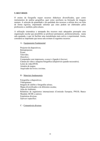 18
5. RECURSOS
O ensino da Geografia requer recursos didácticos diversificados, quer como
instrumentos de análise geográfica, quer como auxiliares na formação de imagens
mentais. A selecção da quantidade e da qualidade dos recursos a utilizar deve ser feita
de forma rigorosa, importando salientar que estes podem ser elaborados pelos
professores e, também, pelos alunos.
A utilização sistemática e atempada dos recursos mais adequados pressupõe uma
organização escolar que possibilite ao professor permanecer, preferencialmente, numa
sala equipada, o que irá facilitar uma metodologia mais activa e experimental. Assim,
considera-se importante que nessa sala existam os seguintes recursos:
A – Equipamento Fundamental
Projector de diapositivos;
Retroprojector;
Écran;
Televisão;
Datashow;
Computador com impressora, scanner e ligação à Internet;
Câmara de vídeo e máquina fotográfica (disponíveis quando necessário);
Leitor de vídeo/DVD;
Armário de mapas;
Arquivador de livros e revistas.
B – Materiais fundamentais
Fotografias e diapositivos;
Vídeogramas;
Imagens de satélite e fotografias aéreas;
Mapas diversificados e de diferentes escalas;
Atlas do Ambiente;
Relatórios de organismos internacionais (Comissão Europeia, PNUD, Banco
Mundial, OCDE e outros);
Estatísticas diversas;
Software específico.
C – Consumíveis diversos
 