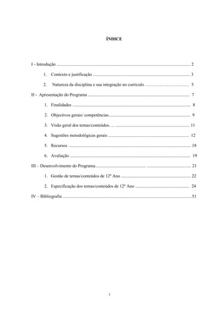 1
ÍNDICE
I - Introdução ......................................................................................................................... 2
1. Contexto e justificação ........................................................................................ 3
2. Natureza da disciplina e sua integração no currículo ………………………… 5
II - Apresentação do Programa ............................................................................................ 7
1. Finalidades ........................................................................................................... 8
2. Objectivos gerais/ competências.......................................................................... 9
3. Visão geral dos temas/conteúdos…. ................................................................... 11
4. Sugestões metodológicas gerais ......................................................................... 12
5. Recursos ............................................................................................................... 18
6. Avaliação ............................................................................................................. 19
III – Desenvolvimento do Programa.............................................. .................................…... 21
1. Gestão de temas/conteúdos de 12º Ano ............................................................... 22
2. Especificação dos temas/conteúdos de 12º Ano ................................................. 24
IV – Bibliografia .....................................................................................................................51
 