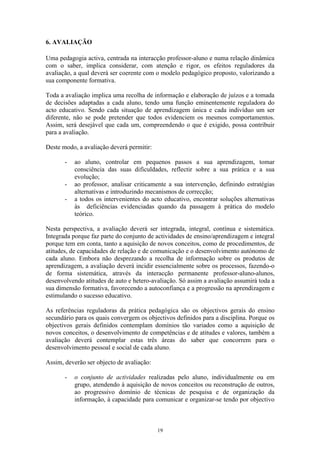 19
6. AVALIAÇÃO
Uma pedagogia activa, centrada na interacção professor-aluno e numa relação dinâmica
com o saber, implica considerar, com atenção e rigor, os efeitos reguladores da
avaliação, a qual deverá ser coerente com o modelo pedagógico proposto, valorizando a
sua componente formativa.
Toda a avaliação implica uma recolha de informação e elaboração de juízos e a tomada
de decisões adaptadas a cada aluno, tendo uma função eminentemente reguladora do
acto educativo. Sendo cada situação de aprendizagem única e cada indivíduo um ser
diferente, não se pode pretender que todos evidenciem os mesmos comportamentos.
Assim, será desejável que cada um, compreendendo o que é exigido, possa contribuir
para a avaliação.
Deste modo, a avaliação deverá permitir:
- ao aluno, controlar em pequenos passos a sua aprendizagem, tomar
consciência das suas dificuldades, reflectir sobre a sua prática e a sua
evolução;
- ao professor, analisar criticamente a sua intervenção, definindo estratégias
alternativas e introduzindo mecanismos de correcção;
- a todos os intervenientes do acto educativo, encontrar soluções alternativas
às deficiências evidenciadas quando da passagem à prática do modelo
teórico.
Nesta perspectiva, a avaliação deverá ser integrada, integral, contínua e sistemática.
Integrada porque faz parte do conjunto de actividades de ensino/aprendizagem e integral
porque tem em conta, tanto a aquisição de novos conceitos, como de procedimentos, de
atitudes, de capacidades de relação e de comunicação e o desenvolvimento autónomo de
cada aluno. Embora não desprezando a recolha de informação sobre os produtos de
aprendizagem, a avaliação deverá incidir essencialmente sobre os processos, fazendo-o
de forma sistemática, através da interacção permanente professor-aluno-alunos,
desenvolvendo atitudes de auto e hetero-avaliação. Só assim a avaliação assumirá toda a
sua dimensão formativa, favorecendo a autoconfiança e a progressão na aprendizagem e
estimulando o sucesso educativo.
As referências reguladoras da prática pedagógica são os objectivos gerais do ensino
secundário para os quais convergem os objectivos definidos para a disciplina. Porque os
objectivos gerais definidos contemplam domínios tão variados como a aquisição de
novos conceitos, o desenvolvimento de competências e de atitudes e valores, também a
avaliação deverá contemplar estas três áreas do saber que concorrem para o
desenvolvimento pessoal e social de cada aluno.
Assim, deverão ser objecto de avaliação:
- o conjunto de actividades realizadas pelo aluno, individualmente ou em
grupo, atendendo à aquisição de novos conceitos ou reconstrução de outros,
ao progressivo domínio de técnicas de pesquisa e de organização da
informação, à capacidade para comunicar e organizar-se tendo por objectivo
 