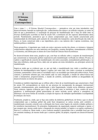 25
1
O Sistema
Mundial
Contemporâneo
NÍVEL DE ABORDAGEM
Com o tema 1 — O Sistema Mundial Contemporâneo — pretende-se criar um tema introdutório cujo
desenvolvimento, baseado na exploração dos conhecimentos dos alunos e na reflexão conjunta, se centre na
ideia de que a permanência e a aceleração do processo de mundialização são o traço de união entre as
diversas modificações ocorridas no final do século XX e constituem um dos aspectos determinantes deste
período. Paralelamente, pretende-se que os alunos compreendam que, num mundo caracterizado pela
instantaneidade da informação, pelo aumento da velocidade dos transportes e pela densificação das redes de
fluxos, os locais conservam toda a sua importância, pois a sua natureza não é apenas económica, mas
também política e simbólica.
Nesta perspectiva, é importante que, tendo em conta o percurso escolar dos alunos, se retomem e integrem
conhecimentos adquiridos nos anos anteriores em Geografia e noutras disciplinas, nomeadamente a História
e a Economia, esta última para os alunos do Curso Geral de Ciências Sócio-Económicas.
No desenvolvimento deste tema, propõe-se que, com base na reflexão sobre o conjunto de transformações
que caracterizam as transacções globais responsáveis pela mundialização verificada nos últimos 50 anos, se
explore o significado do conceito de mundialização e de outros associados, nomeadamente globalização, e se
faça uma referência, ainda que breve, dado este ser apenas um tema introdutório, aos principais actores da
mundialização.
Sugere-se ainda que se evidencie que, se, por um lado, a mundialização tem vindo a contribuir para o
aumento da interdependência entre lugares e regiões, por outro lado, tem vindo a acentuar as assimetrias
existentes, aumentando o fosso entre as sociedades ricas e as sociedades que lutam pela sobrevivência. Neste
contexto, é pertinente salientar que, num mundo cada vez mais integrado, o mundo de sobrevivência tem
vindo a interpenetrar, progressivamente, o mundo de conforto, acentuando também as desigualdades de
desenvolvimento no interior dos países.
Considera-se também importante que se reflicta sobre o facto de as transformações que caracterizam o final
do século XX corresponderem ao início de um processo de recomposição da paisagem internacional,
marcada, simultaneamente, pela mundialização e pela fragmentação, criando novas dinâmicas espaciais.
Neste contexto, importa evidenciar que o tipo de vínculos entre os territórios é, hoje, cenário de novos
paradoxos: à uniformização global potenciadora de maior inclusão social, opõe-se a emergência de
diferenças e de novas formas de exclusão; a criação de riqueza e de múltiplas oportunidades é acompanhada
de ameaças e de riscos.
Finalmente, propõe-se, ainda, que se faça uma análise da dialéctica global/local, de forma a que os alunos
compreendam que a mudança global não pode fazer desaparecer as outras escalas, pelo contrário: a
mundialização crescente coincide com a afirmação dos locais como lugares de controlo (cidades globais) e
de resistência (nacionalismos). Os princípios fundamentais da organização espacial continuam a operar, o
que assegura que, mesmo sendo maior a integração do sistema mundial, os lugares e as regiões continuem a
fazer-se e a refazer-se. Deste modo, o novo contexto mundial é preenchido com a variedade local que está
em constante mudança, do mesmo modo que o contexto global, ele próprio, responde aos desenvolvimentos
locais.
 