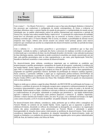 27
2
Um Mundo
Policêntrico
NÍVEL DE ABORDAGEM
Com o tema 2 — Um Mundo Policêntrico — pretende-se que se faça uma abordagem dinâmica e interactiva
dos processos que conduziram à configuração do mundo contemporâneo, de forma a evidenciar as
principais diferenças entre o carácter bipolar do mundo do pós-guerra e a multipolaridade do mundo actual,
salientando que, ao padrão relativamente estável da política internacional que caracterizou o período da
Guerra Fria, sucedeu uma ordem mundial fluida e imprevisível. A construção do conhecimento da realidade
actual deve ser efectuada com base numa análise que, no essencial, se resuma a factos e a processos de
mudança ocorridos após a 2ª Guerra Mundial. Não se exclui, no entanto, a possibilidade de efectuar recuos
temporais mais longos, embora estes devam assumir um carácter muito pontual, apenas como marcos
temporais que constituam um auxiliar na compreensão dos desenvolvimentos ocorridos no período de tempo
antes mencionado.
Com o subtema 2.1. — Antecedentes geopolíticos e geostratégicos — pretende-se que se faça uma
abordagem centrada na análise e explicação dos factos e processos de mudança ocorridos no pós-guerra,
evidenciando que a coexistência de duas vias de afirmação de poder e de decisão ( uma radicada na presença
de duas ideologias opostas, outra baseada no poder económico) consolidou um mundo caracterizado, por um
lado, pela partilha geostratégica entre as duas superpotências e, por outro, pela bipolarização Norte/Sul,
baseada no dualismo económico e num contraste de desenvolvimento.
No desenvolvimento deste subtema, considera-se importante que se explicitem as condições que
proporcionaram a partilha geostratégica e geopolítica do mundo do pós-guerra, conduzindo à existência de
um mundo bipolar. Assim, sugere-se que se evidencie a afirmação do poderio militar dos EUA e da URSS
após 1945 e a radicalização ideológica que conduziu ao clima de “guerra fria” entre as duas superpotências,
originando um equilíbrio geopolítico instável, facilitador da proliferação de inúmeros conflitos regionais.
Neste contexto, é pertinente sublinhar o papel que as organizações político-militares (NATO/Pacto de
Varsóvia) desempenharam na partilha do mundo, bem como o papel desempenhado pela Organização das
Nações Unidas (ONU) e pelo Movimento dos Países Não Alinhados (MNA) no quadro do relacionamento
entre as duas potências.
Sugere-se ainda que se saliente o papel do plano Marshall e da OECE/OCDE na reafirmação da Europa e se
evidencie o contributo do processo de integração europeia para o progressivo redimensionamento do espaço
económico intracomunitário e para o papel relevante desse espaço como centro de poder e de decisão na
actualidade. Relativamente ao Japão, considera-se relevante evidenciar as soluções encontradas para superar
os condicionalismos do pós-guerra, salientando as condições que permitiram a sua rápida modernização
agrícola e industrial e a sua afirmação como potência financeira e comercial. É, também, importante,
salientar o relativo declínio dos Estados Unidos, nos anos 70, já que, com a afirmação da Europa e do Japão
como centros de poder, os EUA tiveram de partilhar um padrão trilateral de domínio económico.
No desenvolvimento deste subtema, considera-se, ainda, pertinente que se reflicta sobre a emergência do
Terceiro Mundo, no contexto de um mundo bipolar. Assim, sugere-se que se equacione a questão do
subdesenvolvimento, discutindo os reflexos da colonização na demografia, na economia e na organização
interna dos países considerados como pertencentes ao Terceiro Mundo e salientando a grande
heterogeneidade de situações desses países relativamente ao problema do desenvolvimento. Neste sentido,
considera-se importante discutir a emergência de situações intermédias de desenvolvimento, tendo em
atenção as limitações e as condições de sucesso das estratégias seguidas pelos novos países industrializados
(NPI) da Ásia, da América Latina e da África do Norte.
 