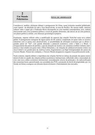 31
2
Um Mundo
Policêntrico
NÍVEL DE ABORDAGEM
Considera-se, também, pertinente debater o protagonismo da China, numa economia mundial globalizada,
como suporte da afirmação de toda a Ásia desenvolvida, na área do Pacífico. Do mesmo modo, interessa
reflectir sobre o papel que a Federação Russa desempenha na cena mundial contemporânea, pois, embora
atravessando uma crise económica política e social de grandes dimensões, não deixou de ser uma potência,
nos planos político e militar, com interesses geostratégicos próprios.
Finalmente, importa reflectir sobre a modificação da natureza das relações Norte/Sul nesta nova ordem
global. O protagonismo emergente de alguns países do SE asiático, competindo em quase todos os sectores
industriais com os países mais desenvolvidos, as possibilidades de afirmação económica que se abrem a
grandes países do “Sul”, com grande dimensão e potencial económico, como a Índia e o Brasil, o
enriquecimento dos países do petróleo, a par de situações de miséria e de constantes conflitos militares inter-
étnicos e inter-estados em quase toda a África Subsariana, e de situações de subdesenvolvimento crónico na
Ásia Central e em grande parte da América Latina, fragmentaram a já frágil homogeneidade dos países do
Terceiro Mundo. Perante tais condições, o Terceiro Mundo desapareceu enquanto força politicamente unida.
Neste contexto, importa debater a importância das relações Sul-Sul no reforço da posição dos países menos
desenvolvidos no quadro das relações político-económicas internacionais, reflectindo sobre a necessidade de
criar uma nova ordem económica internacional, nomeadamente através da protecção e da rediversificação
das economias locais, generalizando, nas sociedades dos PVD, a protecção do direito de propriedade, por via
formal, de forma a assegurar um eficiente desenvolvimento e funcionamento dos mercados.
 