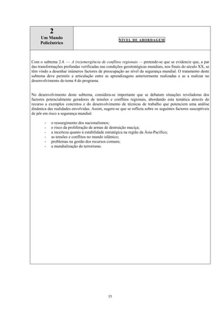 35
2
Um Mundo
Policêntrico
NÍVEL DE ABORDAGEM
Com o subtema 2.4. — A (re)emergência de conflitos regionais — pretende-se que se evidencie que, a par
das transformações profundas verificadas nas condições geostratégicas mundiais, nos finais do século XX, se
têm vindo a desenhar inúmeros factores de preocupação ao nível da segurança mundial. O tratamento deste
subtema deve permitir a articulação entre as aprendizagens anteriormente realizadas e as a realizar no
desenvolvimento do tema 4 do programa.
No desenvolvimento deste subtema, considera-se importante que se debatam situações reveladoras dos
factores potencialmente geradores de tensões e conflitos regionais, abordando esta temática através do
recurso a exemplos concretos e do desenvolvimento de técnicas de trabalho que potenciem uma análise
dinâmica das realidades envolvidas. Assim, sugere-se que se reflicta sobre os seguintes factores susceptíveis
de pôr em risco a segurança mundial:
- o ressurgimento dos nacionalismos;
- o risco da proliferação de armas de destruição maciça;
- a incerteza quanto à estabilidade estratégica na região da Ásia-Pacífico;
- as tensões e conflitos no mundo islâmico;
- problemas na gestão dos recursos comuns;
- a mundialização do terrorismo.
 