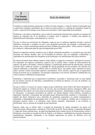 38
3
Um Mundo
Fragmentado
NÍVEL DE ABORDAGEM
Considera-se ainda pertinente equacionar os reflexos de duas situações: a “fuga de cérebros”(salientando que
a saída destes migrantes qualificados não se limita aos países pobres) e a sujeição dos imigrantes ilegais às
mafias, a qual tem feito emergir novas formas de escravatura e redes organizadas de prostituição.
Finalmente, é de realçar a importância que as redes de comunicação transnacionais assumem no aumento do
número de migrantes não só ao facilitarem o contacto entre o migrante e a família, mas também ao
disponibilizarem informação, nomeadamente na Internet.
No que se refere aos movimentos de refugiados, sugere-se que se analisem migrações devidas a motivos
diferentes, recorrendo a exemplos em que a área geográfica percorrida seja desigual e salientando que,
muitas vezes, a fuga é realizada para países próximos, também eles países pobres. Neste contexto, é também
de evidenciar o importante papel de apoio protagonizado pelas ONG.
Quanto às migrações turísticas, propõe-se que se debata a dimensão geográfica e a económica que estas têm
assumido nas últimas décadas, quer em diversidade de destinos, quer em amplitude, evidenciando a
importância da modernização dos transportes na diversificação e na intensificação dos fluxos turísticos.
No desenvolvimento deste subtema importa, ainda, debater os impactos económico e ambiental do turismo.
No respeitante aos aspectos económicos, sugere-se que se reflicta sobre a criação de infra-estruturas de
suporte e de apoio à actividade, a oferta de emprego e a qualificação profissional da mão-de-obra, a pressão
exercida sobre o poder de compra e a qualidade de vida da população da área receptora. No referente aos
aspectos ambientais, é importante reflectir sobre os conflitos/riscos que podem surgir, sobretudo em áreas
onde o turismo é muito concentrado espacial e sazonalmente. Neste contexto, sugere-se que se equacionem
formas de turismo que se enquadrem nos princípios subjacentes a um turismo sustentável, estabelecidos em
várias Cimeiras/ Conferências internacionais.
Finalmente, é importante que se equacionem os problemas associados à deslocação cada vez mais rápida
de um número crescente de indivíduos, nomeadamente na difusão de doenças e no risco de acidentes, ou
mesmo de atentados.
No que se refere à circulação de capitais, sugere-se que se diferencie o peso relativo dos fluxos monetários e
financeiros ligados ao comércio de bens e de serviços, dos investimentos directos estrangeiros (IDE), dos
investimentos de carteira e de outros tipos de transacções financeiras, identificando os países entre os quais
se efectuaram os principais movimentos de capitais, nas últimas décadas. Nesta temática, considera-se
importante relacionar a localização das principais praças financeiras/bolsas mundiais e a intensidade e a
rapidez dos fluxos financeiros com a dimensão do capitalismo especulativo no mundo contemporâneo,
salientando a desigualdade de participação entre o Norte e o Sul. Propõe-se, também, que se localizem os
principais paraísos fiscais e as principais zonas francas mundiais, relacionando a sua existência e
proliferação com os sistemas de excepção de que beneficiam.
Importa, ainda, que se reflicta sobre a evolução da penetração de capital estrangeiro nos países em
desenvolvimento, diferenciando a década de 70 da de 80 e da de 90. Nessa reflexão, é importante distinguir
o papel das firmas multinacionais do papel desempenhado pelos Estados através do financiamento externo.
Finalmente, recorrendo ao exemplo da Ásia do Sudeste, é de debater a volatilidade dos mercados financeiros
mundialmente integrados, salientando a sua desigual repercussão em países de diferente nível de
desenvolvimento.
 