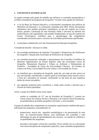 3
1. CONTEXTO E JUSTIFICAÇÃO
As opções tomadas pelo grupo de trabalho que delineou os conteúdos programáticos e
as linhas orientadoras do programa de Geografia C tiveram como quadro de referência:
• a Lei de Bases do Sistema Educativo, os documentos orientadores das políticas do
Ministério da Educação e as orientações emanadas pelo DES. Destes documentos
salientamos dois grandes princípios orientadores: no que diz respeito aos Cursos
Gerais, garantir a promoção de uma formação sólida e relevante no domínio dos
conhecimentos, das capacidades e das atitudes fundamentais; no que diz respeito aos
Cursos Tecnológicos, contribuir para a aprendizagem das competências
consideradas necessárias para o exercício de actividades profissionais qualificadas;
• os princípios estabelecidos na Carta Internacional da Educação Geográfica;
A tomada de decisões alicerçou-se ainda:
• nos resultados preliminares do inquérito “Concepção e Perspectivas dos Professores
de Geografia”, lançado pela Associação de Professores de Geografia;
• em consultas presenciais realizadas a representantes dos Conselhos Científicos de
diferentes departamentos do Ensino Superior onde são leccionados cursos de
Geografia, Planeamento Regional e Urbano ou Ambiente e Ordenamento do
Território – Faculdades de Letras das Universidades Clássicas de Coimbra, de
Lisboa e do Porto; Universidade Nova de Lisboa e Universidade de Aveiro;
• no contributo que a disciplina de Geografia pode dar, em cada um dos cursos em
que está inserida, considerando o carácter geral ou tecnológico desse mesmo curso e
o facto de a disciplina ser terminal, constituindo ou não parte de uma sequência
dentro do ensino secundário;
• nas sugestões propostas pelos consultores e, ainda, pelas escolas e docentes que o
fizeram de forma espontânea.
Assim, o grupo de trabalho tomou como opção:
- centrar os conteúdos do 12.º ano da disciplina de Geografia C, comum aos
Cursos Gerais de Ciências Sociais e Humanas e de Ciências Sócio-Económicas,
em problemáticas de âmbito geográfico relevantes a nível mundial.
O grupo de trabalho deu cumprimento às orientações superiormente estabelecidas para a
elaboração dos programas, nomeadamente ao:
- proporcionar, através das sugestões metodológicas e da apresentação de uma
lista de conceitos/noções básicas, uma clarificação dos conteúdos e uma
delimitação do grau de aprofundamento dos mesmos, no sentido de viabilizar a
exequibilidade dos programas;
- proceder à articulação vertical dos conteúdos. Nesse sentido, fez-se a articulação
com outras disciplinas da componente específica, cujos conteúdos programáticos
 