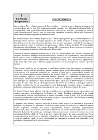 41
3
Um Mundo
Fragmentado
NÍVEL DE ABORDAGEM
Com o subtema 3.2. — Espaços motores de fluxos mundiais — pretende-se que se faça uma abordagem que
permita reflectir sobre o facto de à organização espacial contínua e bem delimitada dos Estados-Nação se
contrapor, hoje, uma organização espacial emergente, policêntrica e reticular, estruturada em torno de
cidades (arquipélago de lugares), que, por terem uma capacidade de decisão diferenciada, favorecem o
aparecimento de macro-regiões em detrimento de outras.
No desenvolvimento deste subtema, propõe-se que se debata o protagonismo que o aumento exponencial da
população urbana mundial e a crescente importância das cidades, sobretudo as designadas cidades globais,
têm vindo a revelar no desenvolvimento económico e na inovação tecnológica e cultural. Assim, sugere-se
que se compare o número e a dimensão das aglomerações urbanas ao longo do século XX e nas décadas
subsequentes, salientando que, entre os países desenvolvidos e os países em desenvolvimento, o momento, o
ritmo e as causas do crescimento urbano são muito diferenciados.
Considera-se também importante reflectir sobre o facto de a urbanização ser um processo complexo que
ultrapassa a dimensão demográfica das cidades e envolve mudanças não só quantitativas como qualitativas.
Neste contexto, é não só importante conhecer a interdependência entre a área urbana, o seu hinterland e a
região envolvente como também a forma como organiza, por um lado, o uso funcional do espaço urbano
e, por outro lado, como gere os diferentes grupos económicos, sociais, demográficos e étnicos que nela
habitam.
Neste sentido, propõe-se que se equacione o papel desempenhado pelas áreas urbanas na organização
económica e social, tendo em atenção os seguintes aspectos: (a) a função mobilizadora, a diversidade de
infra-estruturas e de população, permitindo um ambiente eficiente para a organização do trabalho, do
capital, das matérias-primas e para a distribuição dos produtos finais; (b) a capacidade decisora a nível do
poder económico e político e das instituições públicas e privadas; (c) a capacidade de gerar inovação,
conhecimento e informação fundamentada numa forte interacção e competição resultante da existência de
uma população de características muito diversificadas; (d) a capacidade de transformação ao facilitar a
existência de vários estilos de vida e de comportamentos. Por último, são de debater os principais problemas
e conflitos resultantes da elevada concentração espacial da população, salientando que as consequências
ambientais, sociais e na saúde se diferenciam de acordo com o nível de desenvolvimento dos países.
No desenvolvimento deste subtema, pretende-se, também, que se compreenda que as macro-regiões são
espaços emergentes, geograficamente localizados, de grande densidade populacional e de grande
concentração de recursos tecnológicos que se tornam os grandes centros de poder e de decisão mundial
enquanto que nos restantes espaços, bem mais vastos, se agrava a marginalização. Esta abordagem pressupõe
que se identifiquem e caracterizem as macro-regiões.
A propósito desta temática, sugere-se ainda que se reflicta sobre o facto de a concentração acelerada da
produção e do consumo e a polarização de cada vez maior número de actividades de ponta nas grandes
cidades originarem, sobretudo, nos países industrializados, relações horizontais, frequentemente
transnacionais, entre pólos urbanos, estabelecendo deste modo um sistema de rede entre cidades de países
diferentes. É, também, de salientar que a interacção entre centros urbanos é a muitos níveis muito mais forte
entre cidades do Sul e cidades do Norte do que com a maioria dos lugares das regiões mais próximas. Neste
contexto, propõe-se também que se equacione a importância da afirmação das empresas transnacionais no
reforço do papel das cidades e como esta estratégia de concentração pressupõe uma integração global
apoiada em redes geográficas de tipos diferentes.
 